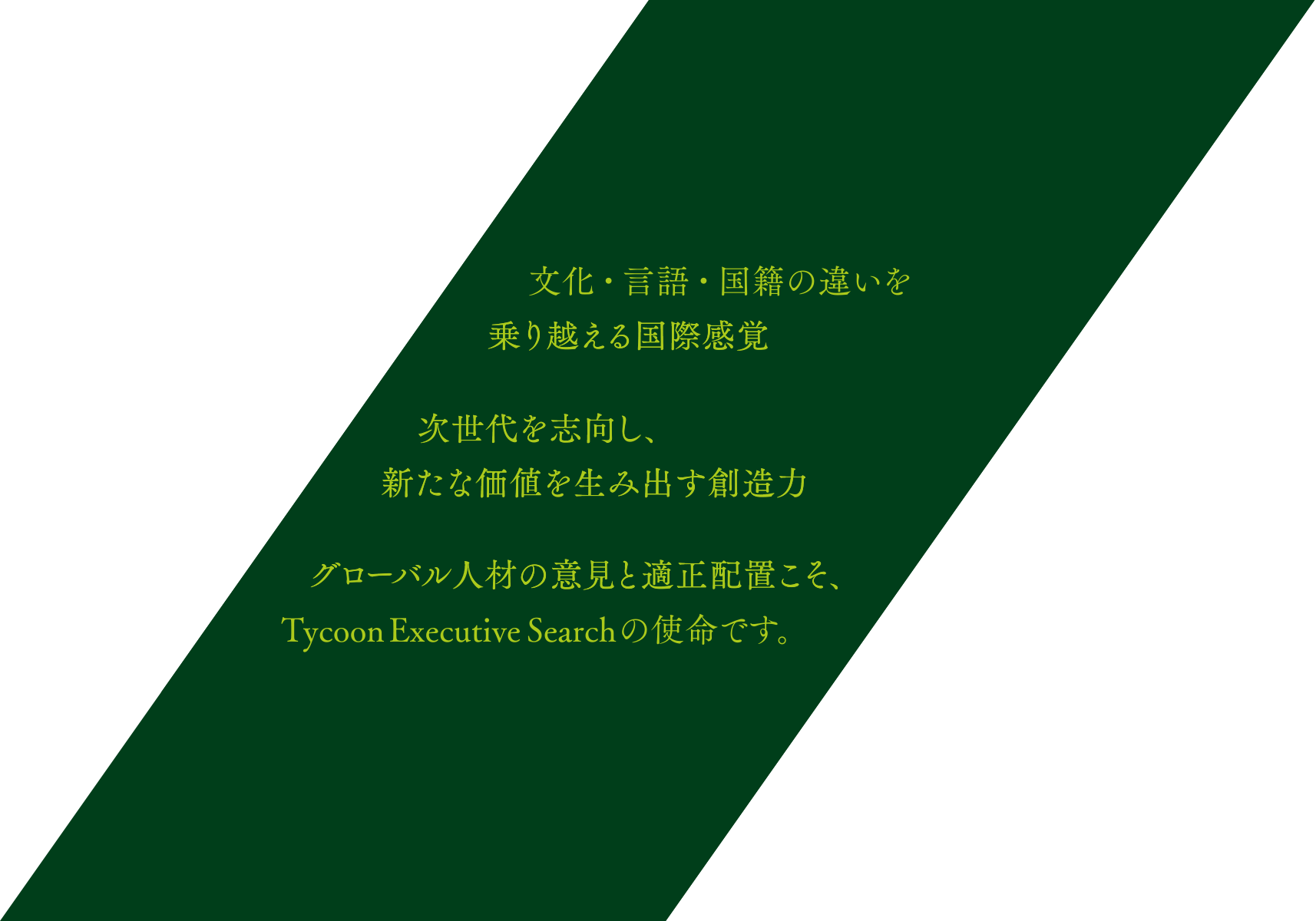 文化・言語・国籍の違いを乗り越える国際感覚 次世代を志向し、新たな価値を生み出す創造力 グローバル人材の意見と適正配置こそ、Tycoon Executive Searchの使命です。