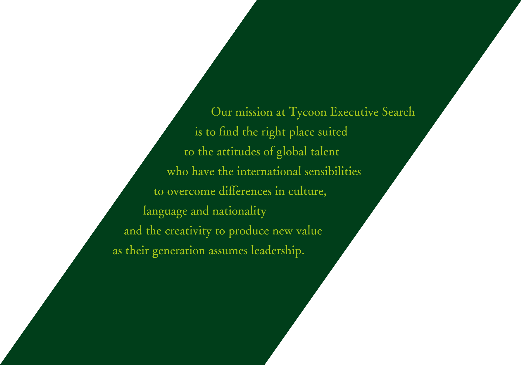 Our mission at Tycoon Executive Search is to find the right place suited to the attitudes of global talent who have the international sensibilities to overcome differences in culture, language and nationality and the creativity to produce new value as their generation assumes leadership.