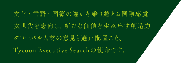 文化・言語・国籍の違いを乗り越える国際感覚 次世代を志向し、新たな価値を生み出す創造力 グローバル人材の意見と適正配置こそ、Tycoon Executive Searchの使命です。