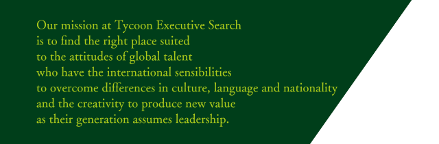 Our mission at Tycoon Executive Search is to find the right place suited to the attitudes of global talent who have the international sensibilities to overcome differences in culture, language and nationality and the creativity to produce new value as their generation assumes leadership.